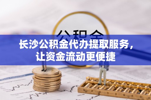 滁州长沙公积金代办提取服务，让资金流动更便捷