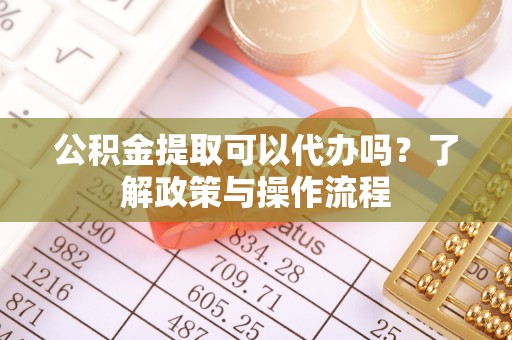 滁州公积金提取可以代办吗？了解政策与操作流程