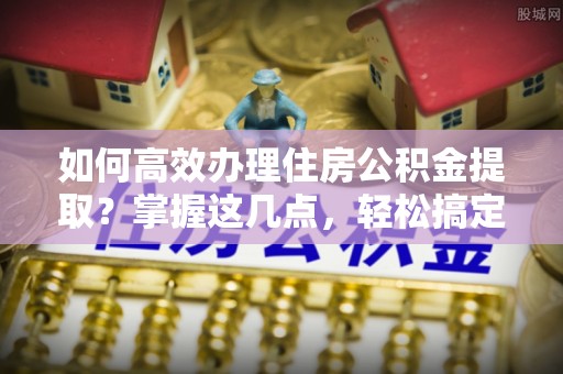 滁州如何高效办理住房公积金提取？掌握这几点，轻松搞定！