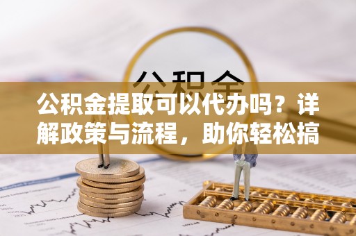 滁州公积金提取可以代办吗？详解政策与流程，助你轻松搞定！