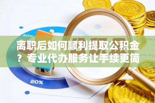 滁州离职后如何顺利提取公积金？专业代办服务让手续更简单