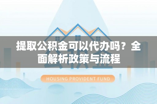 滁州提取公积金可以代办吗？全面解析政策与流程