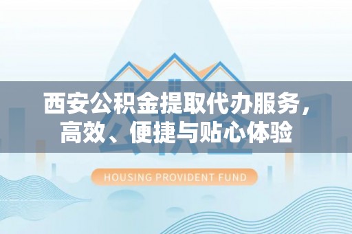 滁州西安公积金提取代办服务，高效、便捷与贴心体验