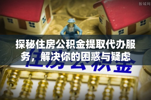 滁州探秘住房公积金提取代办服务，解决你的困惑与疑虑