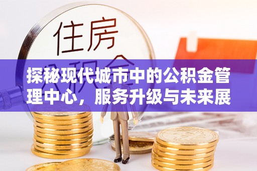 滁州探秘现代城市中的公积金管理中心，服务升级与未来展望