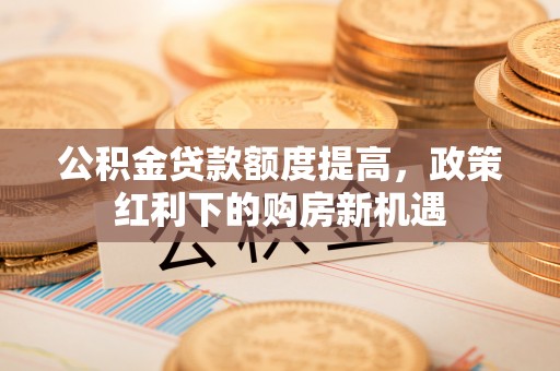 滁州公积金贷款额度提高，政策红利下的购房新机遇