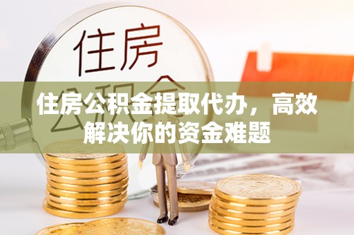 滁州住房公积金提取代办，高效解决你的资金难题