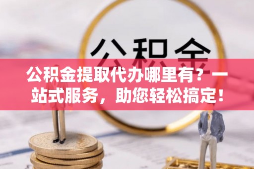 滁州公积金提取代办哪里有？一站式服务，助您轻松搞定！