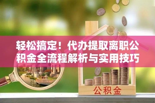 滁州轻松搞定！代办提取离职公积金全流程解析与实用技巧