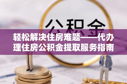 滁州轻松解决住房难题——代办理住房公积金提取服务指南