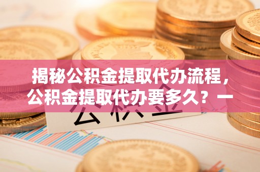 滁州揭秘公积金提取代办流程，公积金提取代办要多久？一文读懂