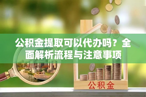 滁州公积金提取可以代办吗？全面解析流程与注意事项