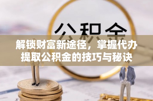 滁州解锁财富新途径，掌握代办提取公积金的技巧与秘诀