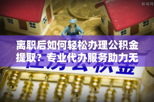 滁州离职后如何轻松办理公积金提取？专业代办服务助力无忧