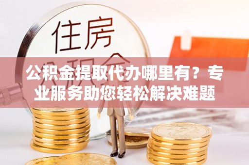 滁州公积金提取代办哪里有？专业服务助您轻松解决难题
