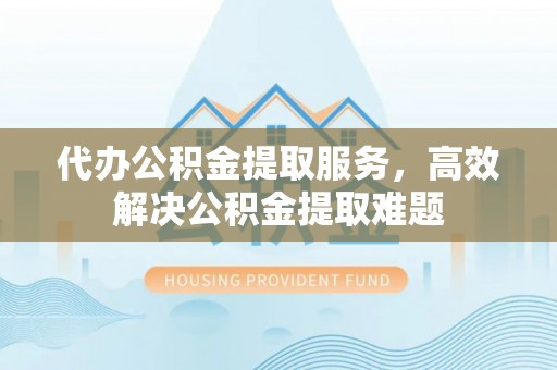 滁州代办公积金提取服务，高效解决公积金提取难题