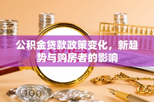 滁州公积金贷款政策变化，新趋势与购房者的影响