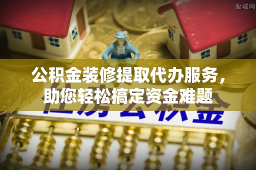 滁州公积金装修提取代办服务，助您轻松搞定资金难题