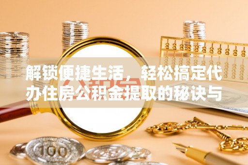 滁州解锁便捷生活，轻松搞定代办住房公积金提取的秘诀与技巧