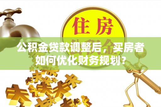 滁州公积金贷款调整后，买房者如何优化财务规划？