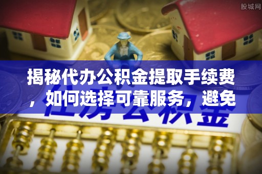 滁州揭秘代办公积金提取手续费，如何选择可靠服务，避免隐形陷阱