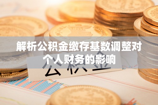 滁州解析公积金缴存基数调整对个人财务的影响