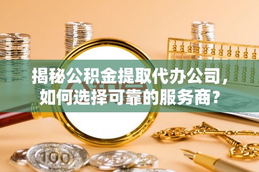 滁州揭秘公积金提取代办公司，如何选择可靠的服务商？