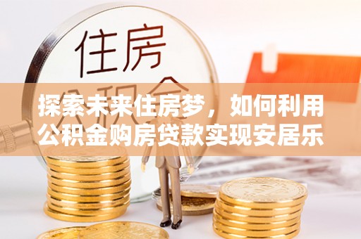 滁州探索未来住房梦，如何利用公积金购房贷款实现安居乐业