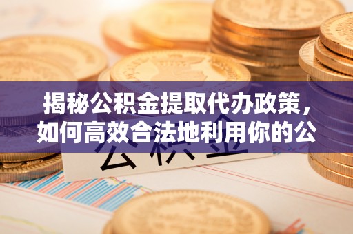 滁州揭秘公积金提取代办政策，如何高效合法地利用你的公积金