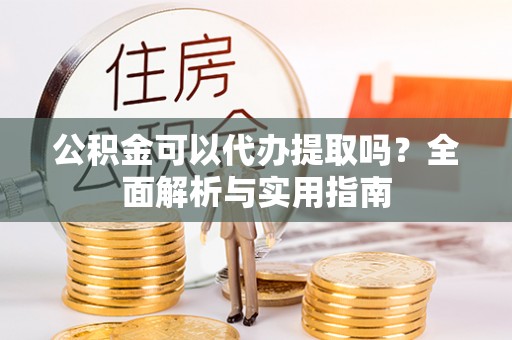滁州公积金可以代办提取吗？全面解析与实用指南