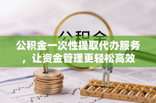 滁州公积金一次性提取代办服务，让资金管理更轻松高效