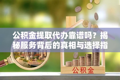 滁州公积金提取代办靠谱吗？揭秘服务背后的真相与选择指南