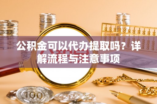 滁州公积金可以代办提取吗？详解流程与注意事项
