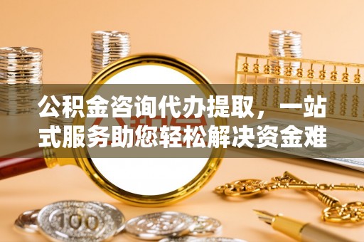 滁州公积金咨询代办提取，一站式服务助您轻松解决资金难题