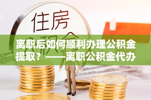 滁州离职后如何顺利办理公积金提取？——离职公积金代办提取全攻略