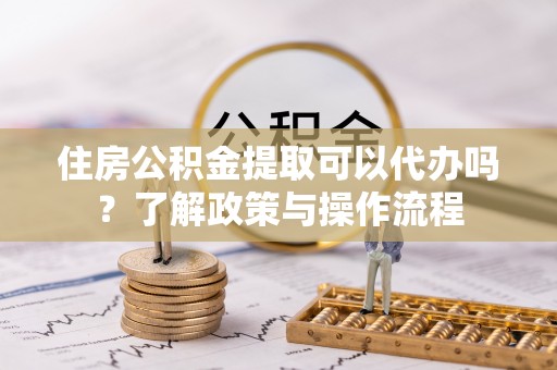 滁州住房公积金提取可以代办吗？了解政策与操作流程