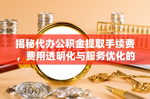 滁州揭秘代办公积金提取手续费，费用透明化与服务优化的关键