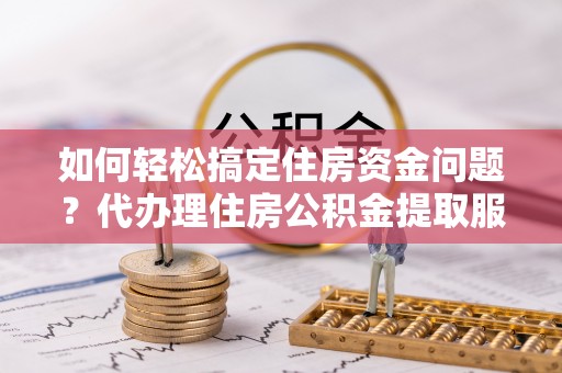 滁州如何轻松搞定住房资金问题？代办理住房公积金提取服务全解析