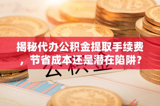 滁州揭秘代办公积金提取手续费，节省成本还是潜在陷阱？
