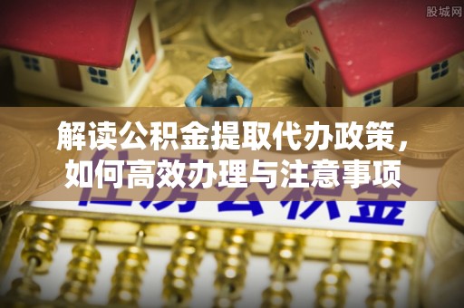 滁州解读公积金提取代办政策，如何高效办理与注意事项