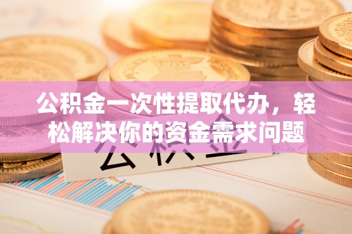 滁州公积金一次性提取代办，轻松解决你的资金需求问题