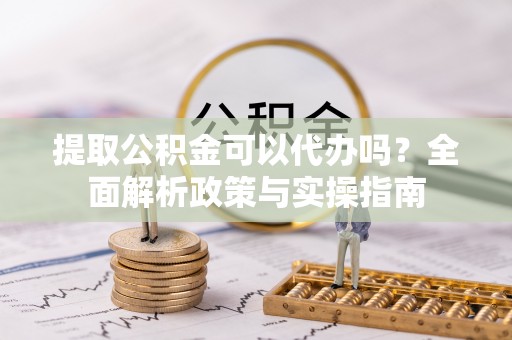 滁州提取公积金可以代办吗？全面解析政策与实操指南