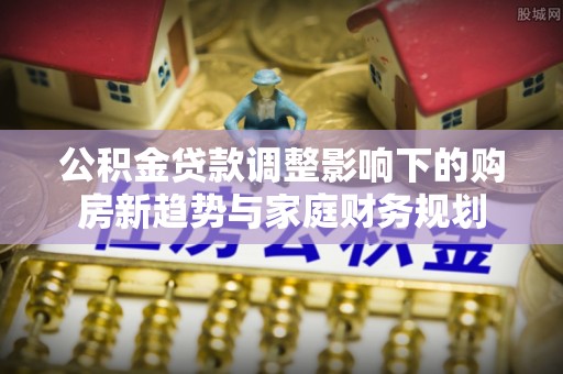 滁州公积金贷款调整影响下的购房新趋势与家庭财务规划