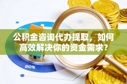 滁州公积金咨询代办提取，如何高效解决你的资金需求？
