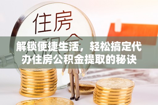 滁州解锁便捷生活，轻松搞定代办住房公积金提取的秘诀