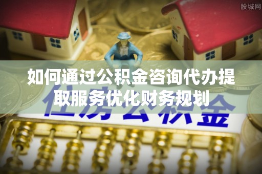 滁州如何通过公积金咨询代办提取服务优化财务规划