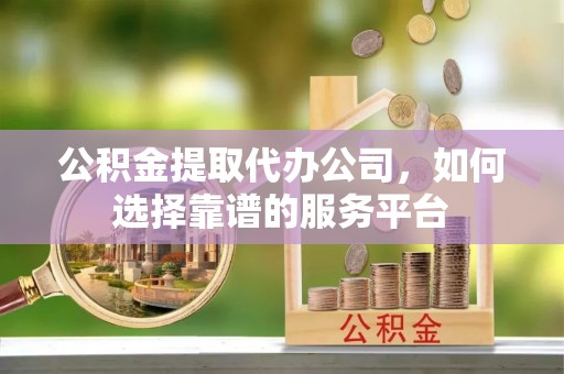 滁州公积金提取代办公司，如何选择靠谱的服务平台