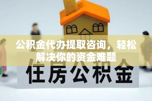 滁州公积金代办提取咨询，轻松解决你的资金难题
