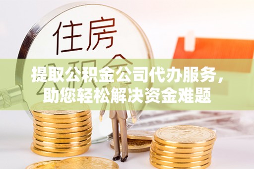 滁州提取公积金公司代办服务，助您轻松解决资金难题