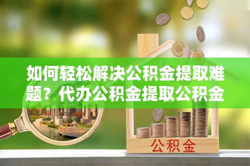 滁州如何轻松解决公积金提取难题？代办公积金提取公积金服务详解